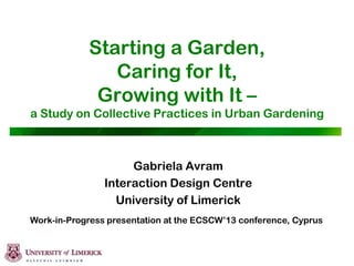 Starting a Garden,
Caring for It,
Growing with It –
a Study on Collective Practices in Urban Gardening
Gabriela Avram
Interaction Design Centre
University of Limerick
Work-in-Progress presentation at the ECSCW’13 conference, Cyprus
 