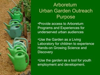 Arboretum
Urban Garden Outreach
       Purpose
•Provide access to Arboretum
Programs and Experiences for
underserved urban audiences

•Use the Garden as a Living
Laboratory for children to experience
Hands-on Growing Science and
Discovery

•Use the garden as a tool for youth
employment and development.
 