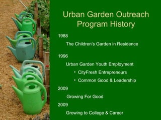 Urban Garden Outreach
    Program History
1988
   The Children’s Garden in Residence

1996
   Urban Garden Youth Employment
       • CityFresh Entrepreneurs
       • Common Good & Leadership
2009
   Growing For Good
2009
   Growing to College & Career
 