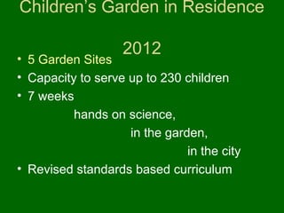 Children’s Garden in Residence

                   2012
• 5 Garden Sites
• Capacity to serve up to 230 children
• 7 weeks
          hands on science,
                    in the garden,
                               in the city
• Revised standards based curriculum
 