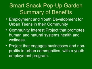 Smart Snack Pop-Up Garden
     Summary of Benefits
• Employment and Youth Development for
  Urban Teens in their Community
• Community Interest Project that promotes
  human and natural systems health and
  wellness.
• Project that engages businesses and non-
  profits in urban communities with a youth
  employment program.
 