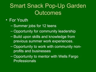 Smart Snack Pop-Up Garden
         Outcomes
• For Youth
  – Summer jobs for 12 teens
  – Opportunity for community leadership
  – Build upon skills and knowledge from
    previous summer work experiences.
  – Opportunity to work with community non-
    profits and businesses
  – Opportunity to mentor with Wells Fargo
    Professionals
 