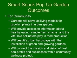 Smart Snack Pop-Up Garden
         Outcomes
• For Community
  – Gardens will serve as living models for
    growing plants in urban spaces.
  – Will provide access to information about
    healthy eating, simple fresh snacks, and the
    vital role pollinators play in food production.
  – Will beautify urban hardscape with the
    installation of green and growing gardens.
  – Will connect the mission and vision of host
    non-profits and businesses with a community
    wellness project.
 