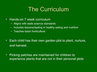 The Curriculum
• Hands-on 7 week curriculum
   – Aligns with state science standards
   – Includes lessons/tasting in healthy eating and nutrition
   – Teaches basic horticulture


• Each child has their own garden plot to plant, nurture,
  and harvest.

• Picking patches are maintained for children to
  experience plants that are not in their personal plots
 