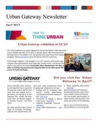 Urban Gateway exhibition at GC24!
Did you visit the Urban
Gateway in April?
Urban Gateway Newsletter
The Urban Gateway saw active engagement during UN-Habitat’s 24th Governing
Council (GC24) held April 15-19 2013 in Nairobi, Kenya. We presented recent
developments of the platform and also gathered GC experiences from various
delegates. Please click here to access the photos and their comments.
GC24 brought together 1144 delegates from 107 countries with broad repre-
sentation from governments, local authorities, private sector, civil society and
media. It focused on the theme Sustainable Urban Development: The Role of
Cities In Creating Improved Economic Opportunities For All, With Special Ref-
erence To Youth and Gender.
 Major upcoming urban events –
click here!
We look forward to hosting your
funding opportunities, jobs, intern-
ships, awards, human interest sto-
ries, case studies, best practices, re-
search articles, news & events, and
online discussions on the Gateway!
Sign in, share and interact with ur-
ban practitioners across the globe!
Kenya, Colombia, India, Venezue-
la and Argentina have registered
the lead site visits in April!!! And
more and more people and or-
ganizations are signing up on the
Gateway! This month, the most
active cities are Nairobi, Bogota,
La Victoria, Caracas and New
Delhi!
See what members have shared
lately to exchange knowledge,
publicize their opportunities, net-
work with urban practitioners across
the globe and collaborate in Groups:
 Exciting calls for proposals, jobs,
awards, funding opportunities,
consultancies and other opportuni-
ties - click here!
 Discussions to engage in topical
urban issues – click here!
 Insightful knowledge resources -
click here!
 Latest urban developments – click
here!
April 2013
 