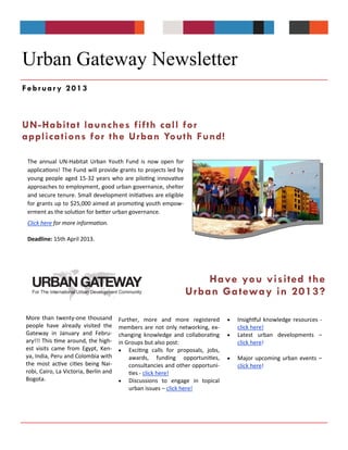 Urban Gateway Newsletter
February 2013



UN-Habitat launches fifth call for
applications for the Urban Youth Fund!

 The annual UN-Habitat Urban Youth Fund is now open for
 applications! The Fund will provide grants to projects led by
 young people aged 15-32 years who are piloting innovative
 approaches to employment, good urban governance, shelter
 and secure tenure. Small development initiatives are eligible
 for grants up to $25,000 aimed at promoting youth empow-
 erment as the solution for better urban governance.
 Click here for more information.

 Deadline: 15th April 2013.




                                                                     Have you visited the
                                                                 Urban Ga teway in 2013?

More than twenty-one thousand          Further, more and more registered           Insightful knowledge resources -
people have already visited the        members are not only networking, ex-         click here!
Gateway in January and Febru-          changing knowledge and collaborating        Latest urban developments –
ary!!! This time around, the high-     in Groups but also post:                     click here!
est visits came from Egypt, Ken-        Exciting calls for proposals, jobs,
ya, India, Peru and Colombia with          awards, funding opportunities,          Major upcoming urban events –
the most active cities being Nai-          consultancies and other opportuni-       click here!
robi, Cairo, La Victoria, Berlin and       ties - click here!
Bogota.                                 Discussions to engage in topical
                                           urban issues – click here!
 