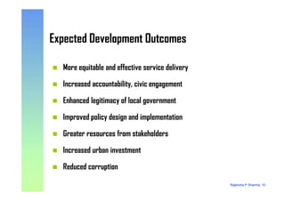 Expected Development OutcomesExpected Development Outcomes
More equitable and effective service delivery
Increased accountability, civic engagement
Enhanced legitimacy of local government
Rajendra P Sharma, 10
Enhanced legitimacy of local government
Improved policy design and implementation
Greater resources from stakeholders
Increased urban investment
Reduced corruption
 