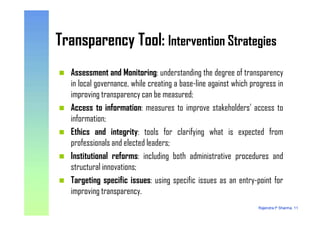 Transparency Tool: Intervention StrategiesTransparency Tool: Intervention Strategies
Assessment and Monitoring: understanding the degree of transparency
in local governance, while creating a base-line against which progress in
improving transparency can be measured;
Access to information: measures to improve stakeholders’ access to
information;
Rajendra P Sharma, 11
information;
Ethics and integrity: tools for clarifying what is expected from
professionals and elected leaders;
Institutional reforms: including both administrative procedures and
structural innovations;
Targeting specific issues: using specific issues as an entry-point for
improving transparency.
 