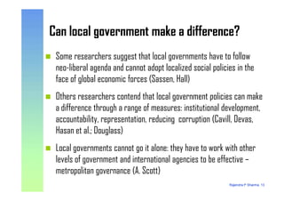 Can local government make a difference?Can local government make a difference?
Some researchers suggest that local governments have to follow
neo-liberal agenda and cannot adopt localized social policies in the
face of global economic forces (Sassen, Hall)
Others researchers contend that local government policies can make
Rajendra P Sharma, 13
Others researchers contend that local government policies can make
a difference through a range of measures: institutional development,
accountability, representation, reducing corruption (Cavill, Devas,
Hasan et al.; Douglass)
Local governments cannot go it alone: they have to work with other
levels of government and international agencies to be effective –
metropolitan governance (A. Scott)
 