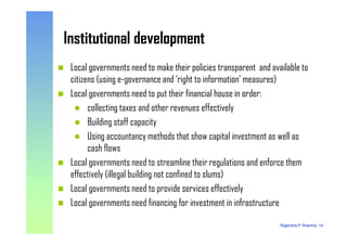 Institutional developmentInstitutional development
Local governments need to make their policies transparent and available to
citizens (using e-governance and ‘right to information’ measures)
Local governments need to put their financial house in order:
collecting taxes and other revenues effectively
Building staff capacity
Rajendra P Sharma, 14
Building staff capacity
Using accountancy methods that show capital investment as well as
cash flows
Local governments need to streamline their regulations and enforce them
effectively (illegal building not confined to slums)
Local governments need to provide services effectively
Local governments need financing for investment in infrastructure
 