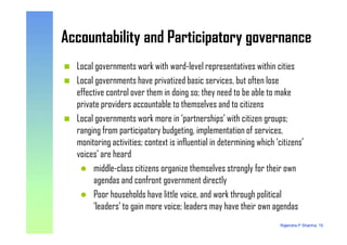 Accountability and Participatory governanceAccountability and Participatory governance
Local governments work with ward-level representatives within cities
Local governments have privatized basic services, but often lose
effective control over them in doing so; they need to be able to make
private providers accountable to themselves and to citizens
Local governments work more in ‘partnerships’ with citizen groups;
Rajendra P Sharma, 15
Local governments work more in ‘partnerships’ with citizen groups;
ranging from participatory budgeting, implementation of services,
monitoring activities; context is influential in determining which ‘citizens’
voices’ are heard
middle-class citizens organize themselves strongly for their own
agendas and confront government directly
Poor households have little voice, and work through political
‘leaders’ to gain more voice; leaders may have their own agendas
 