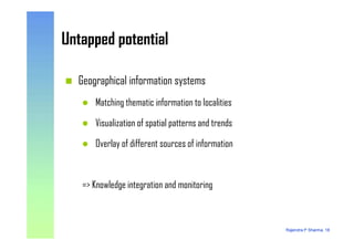 Untapped potentialUntapped potential
Geographical information systems
Matching thematic information to localities
Visualization of spatial patterns and trends
Rajendra P Sharma, 18
Visualization of spatial patterns and trends
Overlay of different sources of information
=> Knowledge integration and monitoring
 