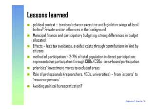 Lessons learnedLessons learned
political context – tensions between executive and legislative wings of local
bodies? Private sector influences in the background
Municipal finance and participatory budgeting; strong differences in budget
allocated
Effects – less tax avoidance, avoided costs through contributions in kind by
citizens
method of participation – 2-7% of total population in direct participation;
Rajendra P Sharma, 19
method of participation – 2-7% of total population in direct participation;
representative participation through CBOs/CSOs ; area-based participation
priorities’: investment moves to excluded areas
Role of professionals (researchers, NGOs, universities) – from ‘experts’ to
‘resource persons’
Avoiding political bureacratization?
 