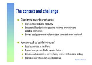 The context and challengeThe context and challenge
Global trend towards urbanisation
Increasing poverty and insecurity
Unsustainable urbanization patterns requiring preventive and
adaptive approaches
Rajendra P Sharma, 2
Limited local government implementation capacity is main bottleneck
New approach to ‘good governance’
Local authorities as ‘enablers’
Emphasis on partnership for service delivery
Focus on inclusiveness of access to city benefits and decision making
Promising innovations, but need to scale up
 