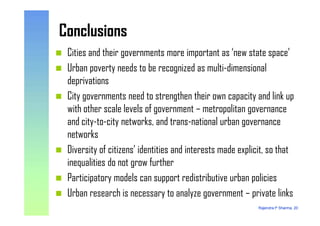 ConclusionsConclusions
Cities and their governments more important as ‘new state space’
Urban poverty needs to be recognized as multi-dimensional
deprivations
City governments need to strengthen their own capacity and link up
with other scale levels of government – metropolitan governance
Rajendra P Sharma, 20
with other scale levels of government – metropolitan governance
and city-to-city networks, and trans-national urban governance
networks
Diversity of citizens’ identities and interests made explicit, so that
inequalities do not grow further
Participatory models can support redistributive urban policies
Urban research is necessary to analyze government – private links
 