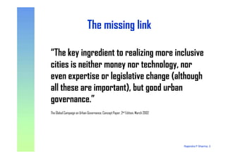 The missing linkThe missing link
“The key ingredient to realizing more inclusive
cities is neither money nor technology, nor
even expertise or legislative change (although
Rajendra P Sharma, 3
even expertise or legislative change (although
all these are important), but good urban
governance.”
The Global Campaign on Urban Governance, Concept Paper, 2nd Edition, March 2002
 