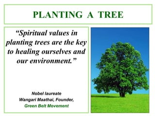 PLANTING A TREE
“Spiritual values in
planting trees are the key
to healing ourselves and
our environment.”
Nobel laureate
Wangari Maathai, Founder,
Green Belt Movement
 