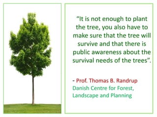 “It is not enough to plant
the tree, you also have to
make sure that the tree will
survive and that there is
public awareness about the
survival needs of the trees”.
- Prof. Thomas B. Randrup
Danish Centre for Forest,
Landscape and Planning
 