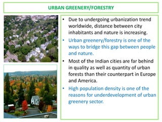 URBAN GREENERY/FORESTRY
• Due to undergoing urbanization trend
worldwide, distance between city
inhabitants and nature is increasing.
• Urban greenery/forestry is one of the
ways to bridge this gap between people
and nature.
• Most of the Indian cities are far behind
in quality as well as quantity of urban
forests than their counterpart in Europe
and America.
• High population density is one of the
reasons for underdevelopment of urban
greenery sector.
 