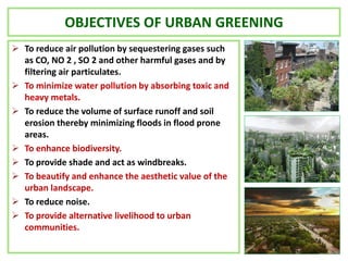 OBJECTIVES OF URBAN GREENING
 To reduce air pollution by sequestering gases such
as CO, NO 2 , SO 2 and other harmful gases and by
filtering air particulates.
 To minimize water pollution by absorbing toxic and
heavy metals.
 To reduce the volume of surface runoff and soil
erosion thereby minimizing floods in flood prone
areas.
 To enhance biodiversity.
 To provide shade and act as windbreaks.
 To beautify and enhance the aesthetic value of the
urban landscape.
 To reduce noise.
 To provide alternative livelihood to urban
communities.
 