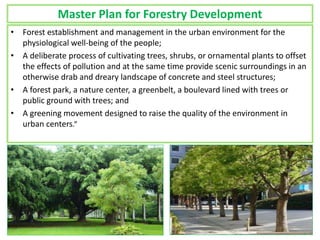 Master Plan for Forestry Development
• Forest establishment and management in the urban environment for the
physiological well-being of the people;
• A deliberate process of cultivating trees, shrubs, or ornamental plants to offset
the effects of pollution and at the same time provide scenic surroundings in an
otherwise drab and dreary landscape of concrete and steel structures;
• A forest park, a nature center, a greenbelt, a boulevard lined with trees or
public ground with trees; and
• A greening movement designed to raise the quality of the environment in
urban centers.”
 