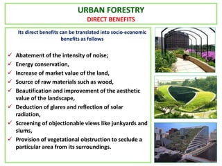 URBAN FORESTRY
DIRECT BENEFITS
Its direct benefits can be translated into socio-economic
benefits as follows
 Abatement of the intensity of noise;
 Energy conservation,
 Increase of market value of the land,
 Source of raw materials such as wood,
 Beautification and improvement of the aesthetic
value of the landscape,
 Deduction of glares and reflection of solar
radiation,
 Screening of objectionable views like junkyards and
slums,
 Provision of vegetational obstruction to seclude a
particular area from its surroundings.
 