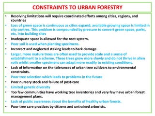 CONSTRAINTS TO URBAN FORESTRY
• Resolving limitations will require coordinated efforts among cities, regions, and
countries
• Loss of green space is continuous as cities expand; available growing space is limited in
city centres. This problem is compounded by pressure to convert green space, parks,
etc. into building sites
• Inadequate space is allowed for the root system.
• Poor soil is used when planting specimens.
• Incorrect and neglected staking leads to bark damage.
• Larger, more mature trees are often used to provide scale and a sense of
establishment to a scheme. These trees grow more slowly and do not thrive in alien
soils whilst smaller specimens can adapt more readily to existing conditions.
• Lack of information on the tolerances of urban tree cultivars to environmental
constraints.
• Poor tree selection which leads to problems in the future
• Poor nursery stock and failure of post-care
• Limited genetic diversity
• Too few communities have working tree inventories and very few have urban forest
management plans.
• Lack of public awareness about the benefits of healthy urban forests.
• Poor tree care practices by citizens and untrained arborists.
 