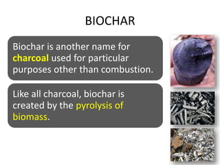 BIOCHAR
Biochar is another name for
charcoal used for particular
purposes other than combustion.
Like all charcoal, biochar is
created by the pyrolysis of
biomass.
 