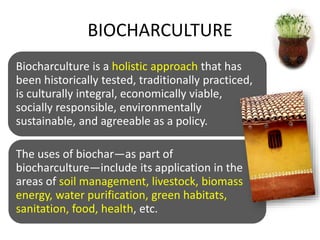 BIOCHARCULTURE
Biocharculture is a holistic approach that has
been historically tested, traditionally practiced,
is culturally integral, economically viable,
socially responsible, environmentally
sustainable, and agreeable as a policy.
The uses of biochar—as part of
biocharculture—include its application in the
areas of soil management, livestock, biomass
energy, water purification, green habitats,
sanitation, food, health, etc.
 