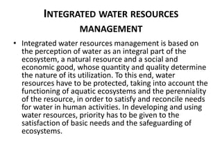 INTEGRATED WATER RESOURCES
MANAGEMENT
• Integrated water resources management is based on
the perception of water as an integral part of the
ecosystem, a natural resource and a social and
economic good, whose quantity and quality determine
the nature of its utilization. To this end, water
resources have to be protected, taking into account the
functioning of aquatic ecosystems and the perenniality
of the resource, in order to satisfy and reconcile needs
for water in human activities. In developing and using
water resources, priority has to be given to the
satisfaction of basic needs and the safeguarding of
ecosystems.
 