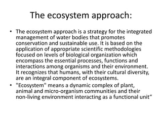 The ecosystem approach:
• The ecosystem approach is a strategy for the integrated
management of water bodies that promotes
conservation and sustainable use. It is based on the
application of appropriate scientific methodologies
focused on levels of biological organization which
encompass the essential processes, functions and
interactions among organisms and their environment.
It recognizes that humans, with their cultural diversity,
are an integral component of ecosystems.
• "Ecosystem" means a dynamic complex of plant,
animal and micro-organism communities and their
non-living environment interacting as a functional unit“
 