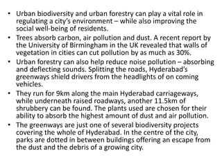 • Urban biodiversity and urban forestry can play a vital role in
regulating a city’s environment – while also improving the
social well-being of residents.
• Trees absorb carbon, air pollution and dust. A recent report by
the University of Birmingham in the UK revealed that walls of
vegetation in cities can cut pollution by as much as 30%.
• Urban forestry can also help reduce noise pollution – absorbing
and deflecting sounds. Splitting the roads, Hyderabad’s
greenways shield drivers from the headlights of on coming
vehicles.
• They run for 9km along the main Hyderabad carriageways,
while underneath raised roadways, another 11.5km of
shrubbery can be found. The plants used are chosen for their
ability to absorb the highest amount of dust and air pollution.
• The greenways are just one of several biodiversity projects
covering the whole of Hyderabad. In the centre of the city,
parks are dotted in between buildings offering an escape from
the dust and the debris of a growing city.
 