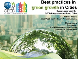 Best practices in
green growth in Cities
                  Experiences from the
        OECD Programme on Green Cities
                       José Antonio Ardavín
    Head OECD Mexico Centre for Latin America

                               Club de Madrid
                                  Roundtable:
              The G20 in the Post Crisis World:
                   The Need for Green Growth
 