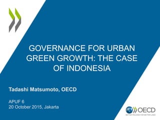 GOVERNANCE FOR URBAN
GREEN GROWTH: THE CASE
OF INDONESIA
Tadashi Matsumoto, OECD
APUF 6
20 October 2015, Jakarta
 