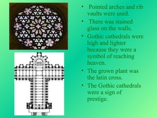 • Pointed arches and rib
  vaults were used.
• There was stained
  glass on the walls.
• Gothic cathedrals were
  high and lighter
  because they were a
  symbol of reaching
  heaven.
• The grown plant was
  the latin cross.
• The Gothic cathedrals
  were a sign of
  prestige.
 