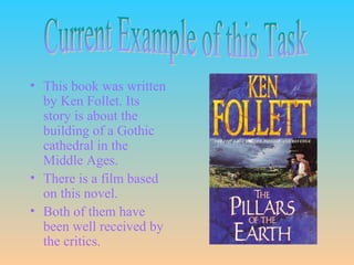 i




• This book was written
  by Ken Follet. Its
  story is about the
  building of a Gothic
  cathedral in the
  Middle Ages.
• There is a film based
  on this novel.
• Both of them have
  been well received by
  the critics.
 
