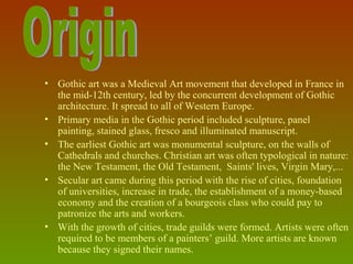 i




• Gothic art was a Medieval Art movement that developed in France in 
  the mid-12th century, led by the concurrent development of Gothic 
  architecture. It spread to all of Western Europe.
• Primary media in the Gothic period included sculpture, panel 
  painting, stained glass, fresco and illuminated manuscript. 
• The earliest Gothic art was monumental sculpture, on the walls of 
  Cathedrals and churches. Christian art was often typological in nature: 
  the New Testament, the Old Testament,  Saints' lives, Virgin Mary,... 
• Secular art came during this period with the rise of cities, foundation 
  of universities, increase in trade, the establishment of a money-based 
  economy and the creation of a bourgeois class who could pay to 
  patronize the arts and workers.
• With the growth of cities, trade guilds were formed. Artists were often 
  required to be members of a painters’ guild. More artists are known 
  because they signed their names.
 