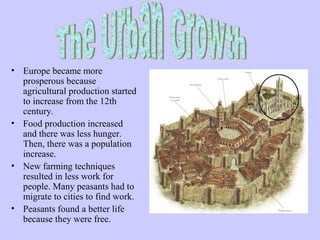 The urban growth




• Europe became more 
  prosperous because 
  agricultural production started 
  to increase from the 12th 
  century.
• Food production increased 
  and there was less hunger. 
  Then, there was a population 
  increase.
• New farming techniques 
  resulted in less work for 
  people. Many peasants had to 
  migrate to cities to find work.
• Peasants found a better life 
  because they were free.
 