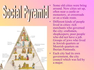 • Some old cities were bring
  around. New cities set up,
  often near a castle or
  monastery, at crossroads
  or on a trade route.
• Different kinds of people
  lived in cities: rich
  merchants who governed
  the city; craftsmen,
  shopkeepers; poor people
  who did not have a job.
  Groups of jews who lived
  in Jewish quarters or
  Moorish quarters on
  Iberian Peninsula.
• Each city had its own
  government, the city
  council which was led by
  a major.
 