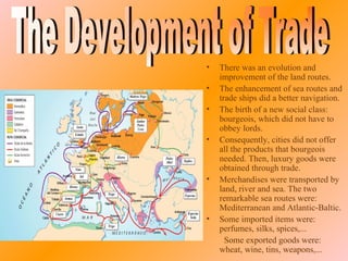 i




    •   There was an evolution and
        improvement of the land routes.
    •   The enhancement of sea routes and
        trade ships did a better navigation.
    •   The birth of a new social class:
        bourgeois, which did not have to
        obbey lords.
    •   Consequently, cities did not offer
        all the products that bourgeois
        needed. Then, luxury goods were
        obtained through trade.
    •   Merchandises were transported by
        land, river and sea. The two
        remarkable sea routes were:
        Mediterranean and Atlantic-Baltic.
    •   Some imported items were:
        perfumes, silks, spices,...
          Some exported goods were:
        wheat, wine, tins, weapons,...
 