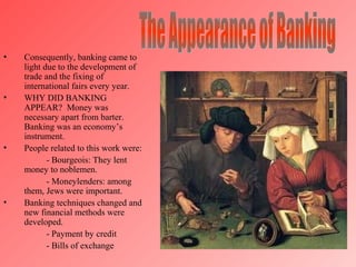 i




•   Consequently, banking came to
    light due to the development of
    trade and the fixing of
    international fairs every year.
•   WHY DID BANKING
    APPEAR? Money was
    necessary apart from barter.
    Banking was an economy’s
    instrument.
•   People related to this work were:
           - Bourgeois: They lent
    money to noblemen.
           - Moneylenders: among
    them, Jews were important.
•   Banking techniques changed and
    new financial methods were
    developed.
           - Payment by credit
           - Bills of exchange
 