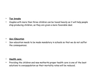 Tax breaks Couples with more than three children can be taxed heavily as it will help people stop producing children, as they are given a more favorable deal. Sex-Education Sex education needs to be made mandatory in schools so that we do not suffer the consequences. Health care  Providing the children and new mother´s proper health care is one of the best solutions to overpopulation as their mortality rates will be reduced.  