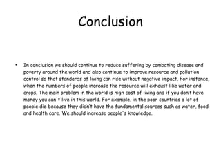 Conclusion In conclusion we should continue to reduce suffering by combating disease and poverty around the world and also continue to improve resource and pollution control so that standards of living can rise without negative impact. For instance, when the numbers of people increase the resource will exhaust like water and crops. The main problem in the world is high cost of living and if you don’t have money you can't live in this world. For example, in the poor countries a lot of people die because they didn’t have the fundamental sources such as water, food and health care. We should increase people's knowledge. 