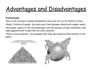 Advantages and Disadvantages Disadvantages Due to the increase in human settlements, each year are cut 16 millions of trees About  5 million of people  die every year from diseases related with organic waste. Decreases  quality of life the advantages  and the discover of new treatments  also make appeared new viruses that are more resistant There is more pollution , more peoples that they use products often harmful to the planet 