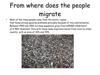From where does the people migrate Most of the times people come from the sierra, region that faces strong agrarian problems precisely because of this centralization. Between 1940 and 1993 in  Limas population grew from 645000 inhabitants at 6'565 inhabitant.  Peru with these mass migration moves from rural to urban country  with an area of ​​30% and 70%. 