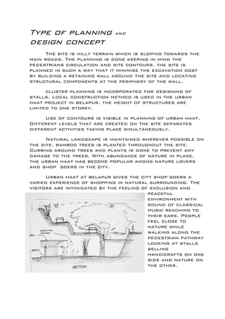 Type of planning and
design concept
The site is hilly terrain which is sloping towards the
main roads. The planning is done keeping in mind the
pedestrians circulation and site contours. the site is
planned in such a way that it minimise the excavation cost
by building a retaining wall around the site and locating
structural components at the periphery of the wall.
cluster planning is incorporated for designing of
stalls. Local construction method is used in the urban
haat project in belapur. the height of structures are
limited to one storey.
Use of contours is visible in planning of urban haat.
Different levels that are created on the site separates
different activities taking place simultaneously.
Natural landscape is maintained wherever possible on
the site. bamboo trees is planted throughout the site.
Curbing around trees and plants is done to prevent any
damage to the trees. With abundance of nature in place,
the urban haat has become popular among nature lovers
and shop goers in the city.
Urban haat at belapur gives the city shop goers a
varied experience of shopping in natural surrounding. The
visitors are intimidated by the feeling of exclusion and
peaceful
environment with
sound of classical
music reaching to
their ears. People
feel close to
nature while
walking along the
pedestrian pathway
looking at stalls
selling
handicrafts on one
side and nature on
the other.
 