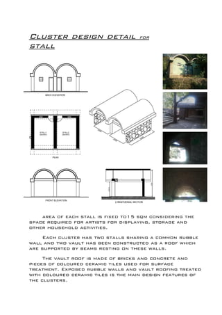 Cluster design detail for
stall
c
area of each stall is fixed to15 sqm considering the
space required for artists for displaying, storage and
other household activities.
Each cluster has two stalls sharing a common rubble
wall and two vault has been constructed as a roof which
are supported by beams resting on these walls.
The vault roof is made of bricks and concrete and
pieces of coloured ceramic tiles used for surface
treatment. Exposed rubble walls and vault roofing treated
with coloured ceramic tiles is the main design features of
the clusters.
 