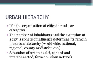 URBAN HIERARCHY 
• It´s the organisation of cities in ranks or 
categories. 
• The number of inhabitants and the extension of 
a city´s sphere of influence determine its rank in 
the urban hierarchy (worldwide, national, 
regional, county or district, etc.) 
• A number of urban nuclei, ranked and 
interconnected, form an urban network. 
 