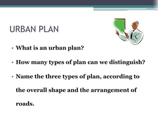 URBAN PLAN 
• What is an urban plan? 
• How many types of plan can we distinguish? 
• Name the three types of plan, according to 
the overall shape and the arrangement of 
roads. 
 