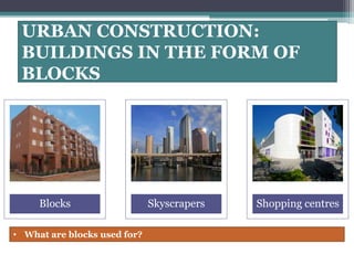 URBAN CONSTRUCTION: 
BUILDINGS IN THE FORM OF 
BLOCKS 
Blocks Skyscrapers Shopping centres 
• What are blocks used for? 
 